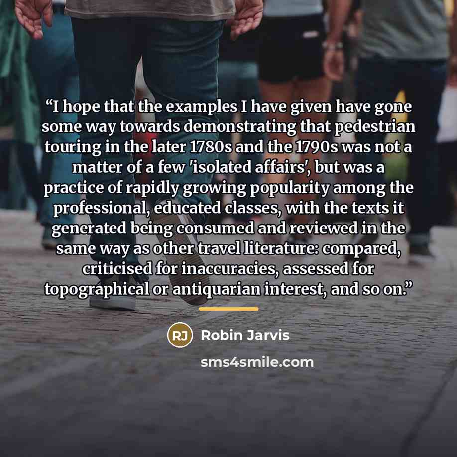 “I hope that the examples I have given have gone some way towards demonstrating that pedestrian touring in the later 1780s and the 1790s was not a matter of a few 'isolated affairs', but was a practice of rapidly growing popularity among the professional, educated classes, with the texts it…” quote by Robin Jarvis