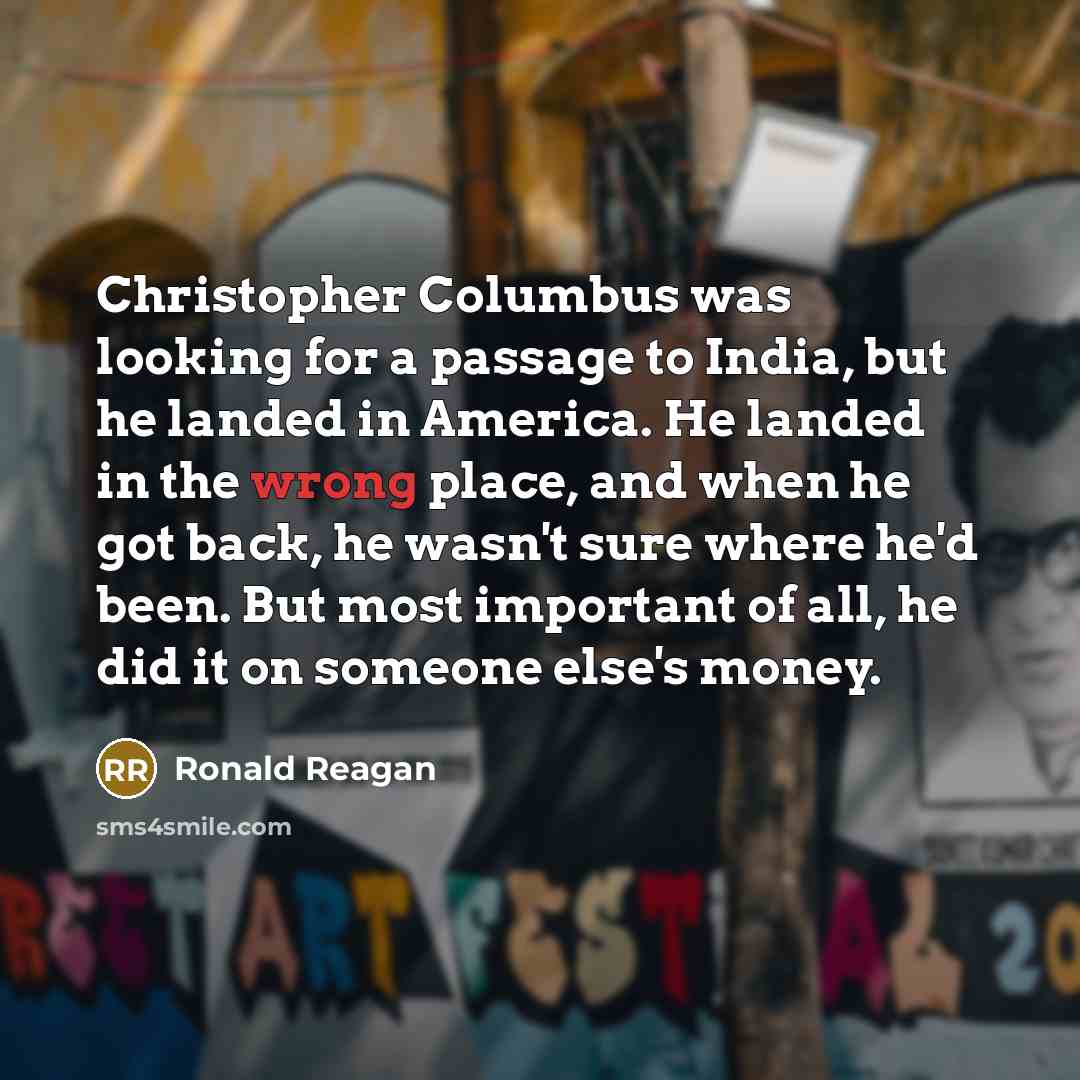“Christopher Columbus was looking for a passage to India, but he landed in America. He landed in the wrong place, and when he got back, he wasn't sure where he'd been. But most important of all, he did it on someone else's money.” quote by Ronald Reagan