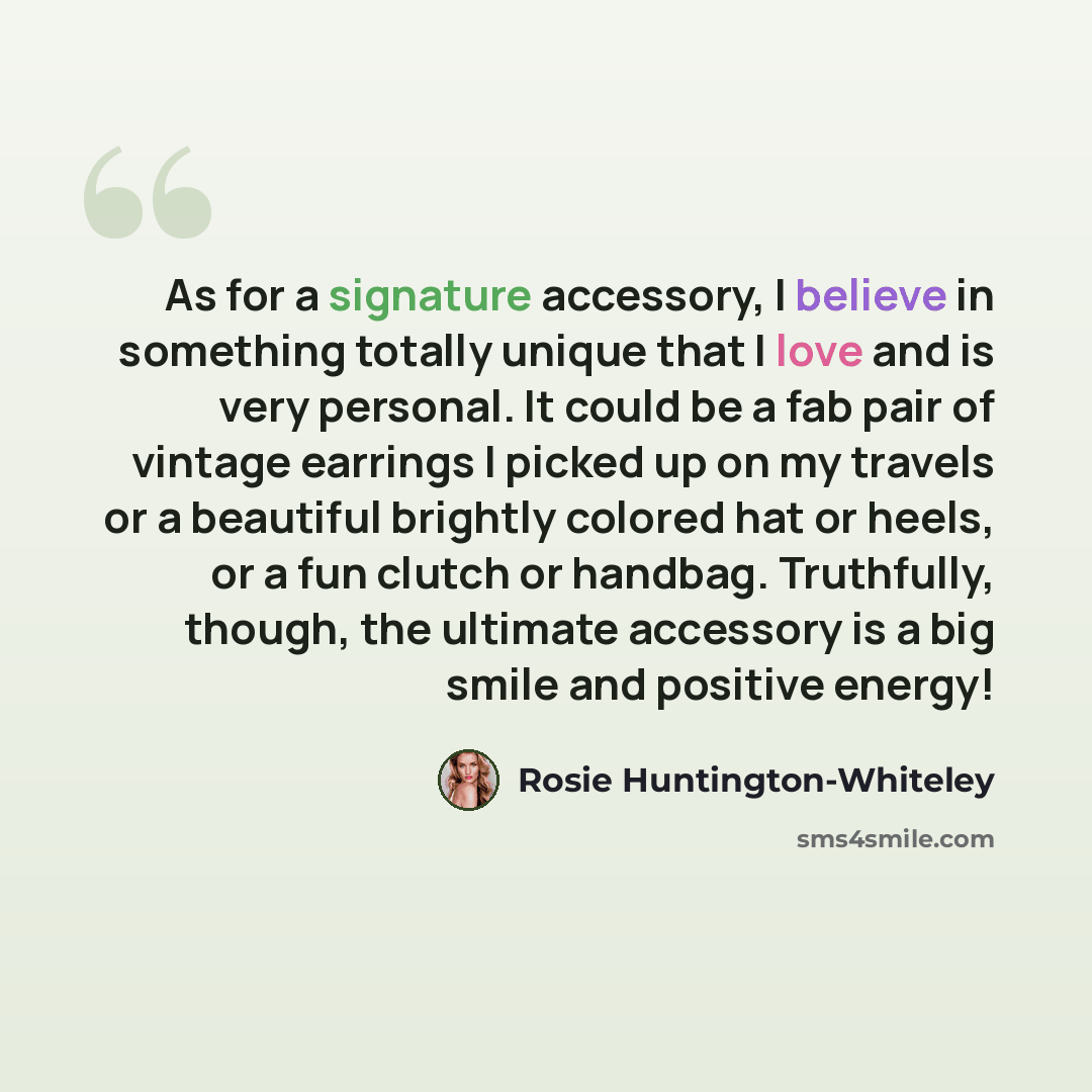 “As for a signature accessory, I believe in something totally unique that I love and is very personal. It could be a fab pair of vintage earrings I picked up on my travels or a beautiful brightly colored hat or heels, or a fun clutch or handbag. Truthfully, though, the ultimate accessory is a big…” quote by Rosie Huntington-Whiteley