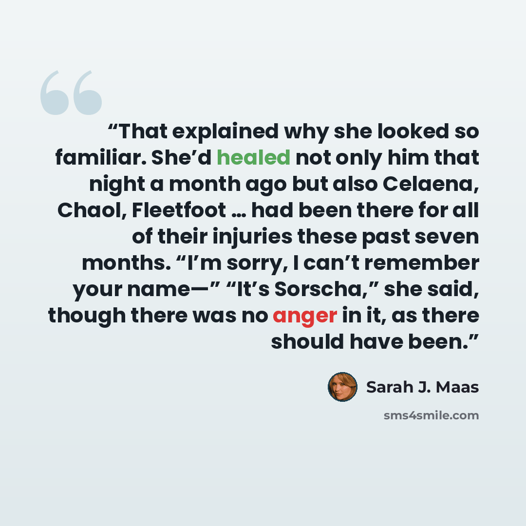 “That explained why she looked so familiar. She’d healed not only him that night a month ago but also Celaena, Chaol, Fleetfoot … had been there for all of their injuries these past seven months. “I’m sorry, I can’t remember your name—” “It’s Sorscha,” she said, though there was no anger in it, as…” quote by Sarah J. Maas