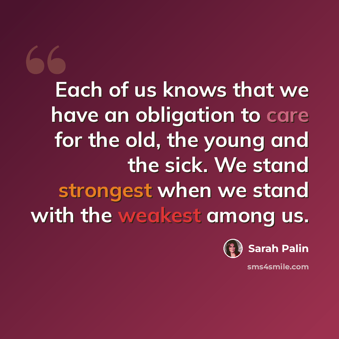 “Each of us knows that we have an obligation to care for the old, the young and the sick. We stand strongest when we stand with the weakest among us.” quote by Sarah Palin