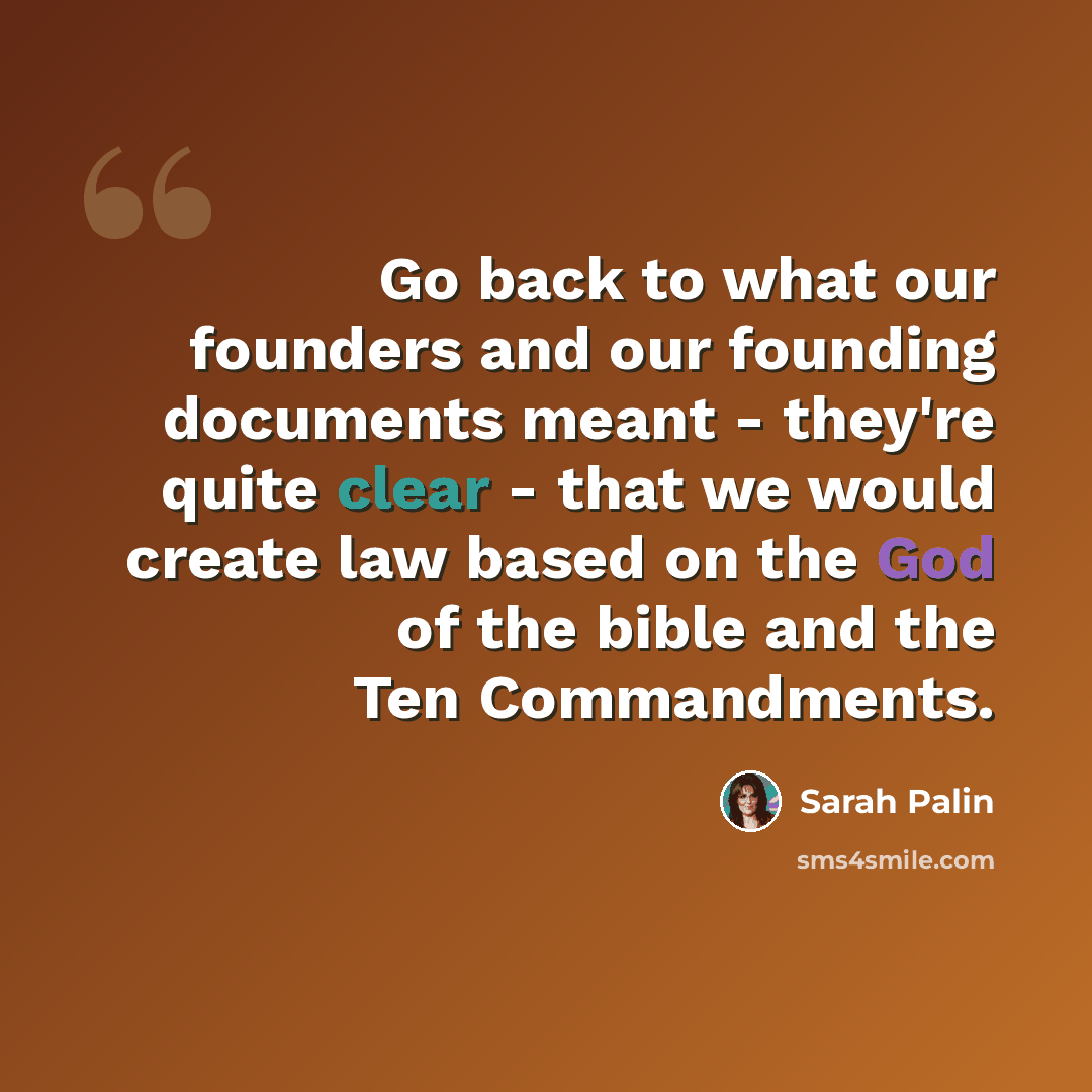 “Go back to what our founders and our founding documents meant - they're quite clear - that we would create law based on the God of the bible and the Ten Commandments.” quote by Sarah Palin