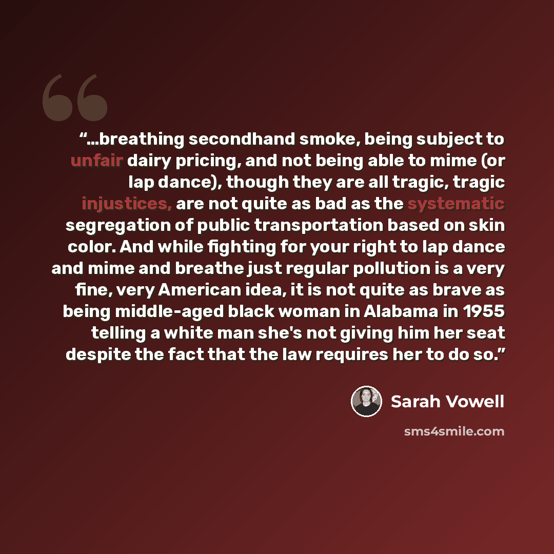 “…breathing secondhand smoke, being subject to unfair dairy pricing, and not being able to mime (or lap dance), though they are all tragic, tragic injustices, are not quite as bad as the systematic segregation of public transportation based on skin color. And while fighting for your right to lap…” quote by Sarah Vowell