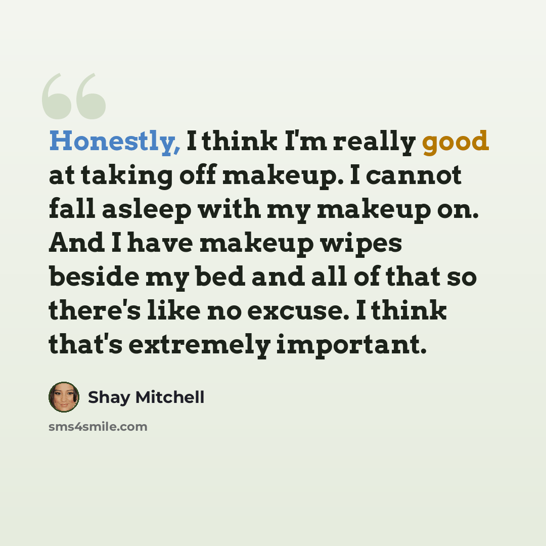 “Honestly, I think I'm really good at taking off makeup. I cannot fall asleep with my makeup on. And I have makeup wipes beside my bed and all of that so there's like no excuse. I think that's extremely important.” quote by Shay Mitchell