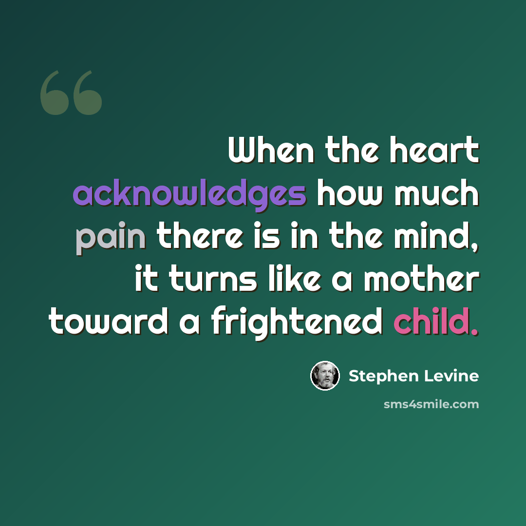 “When the heart acknowledges how much pain there is in the mind, it turns like a mother toward a frightened child.” quote by Stephen Levine