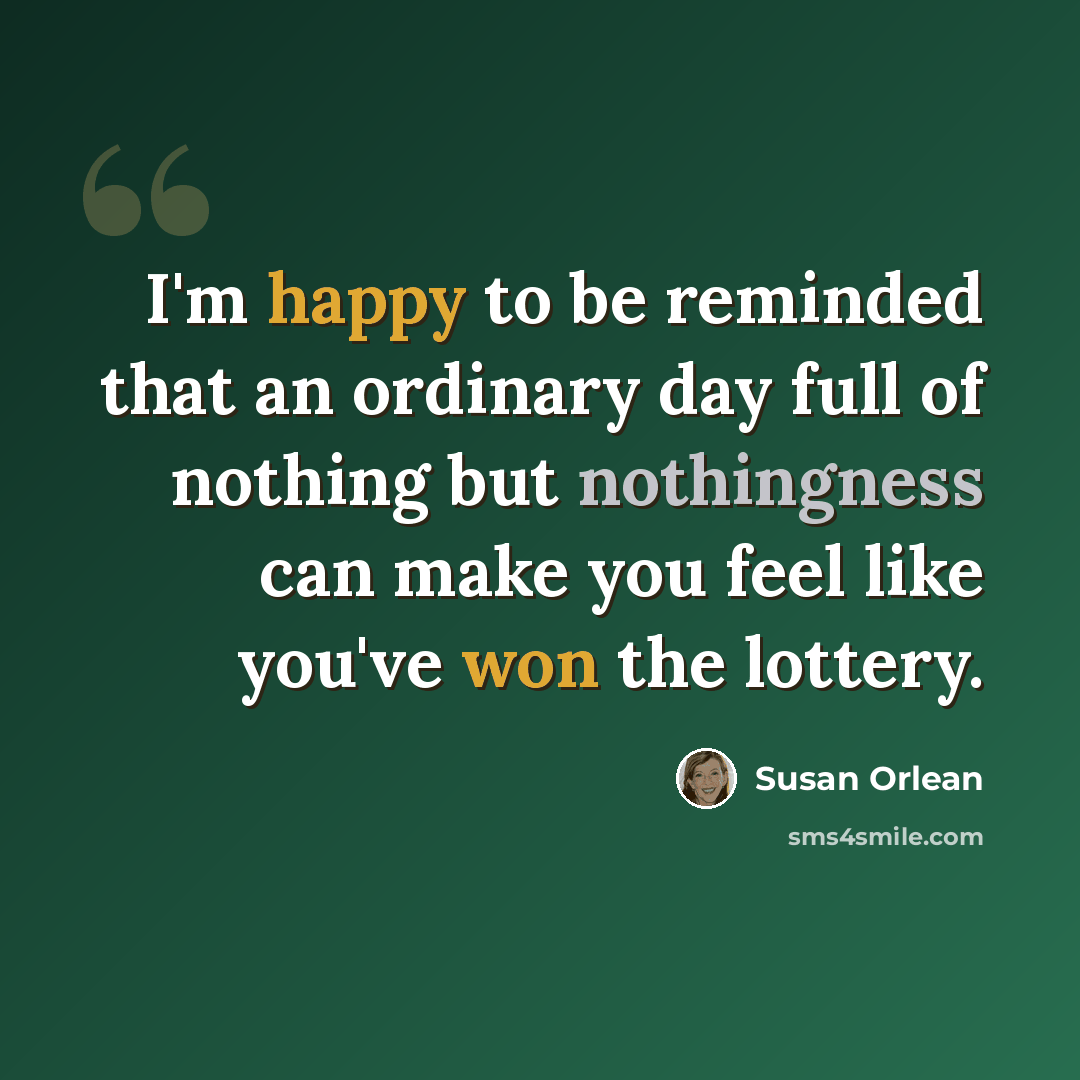 “I'm happy to be reminded that an ordinary day full of nothing but nothingness can make you feel like you've won the lottery.” quote by Susan Orlean