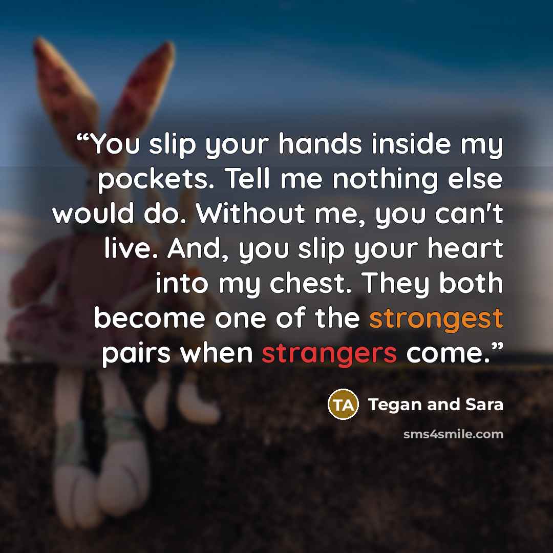 “You slip your hands inside my pockets. Tell me nothing else would do. Without me, you can't live. And, you slip your heart into my chest. They both become one of the strongest pairs when strangers come.” quote by Tegan and Sara