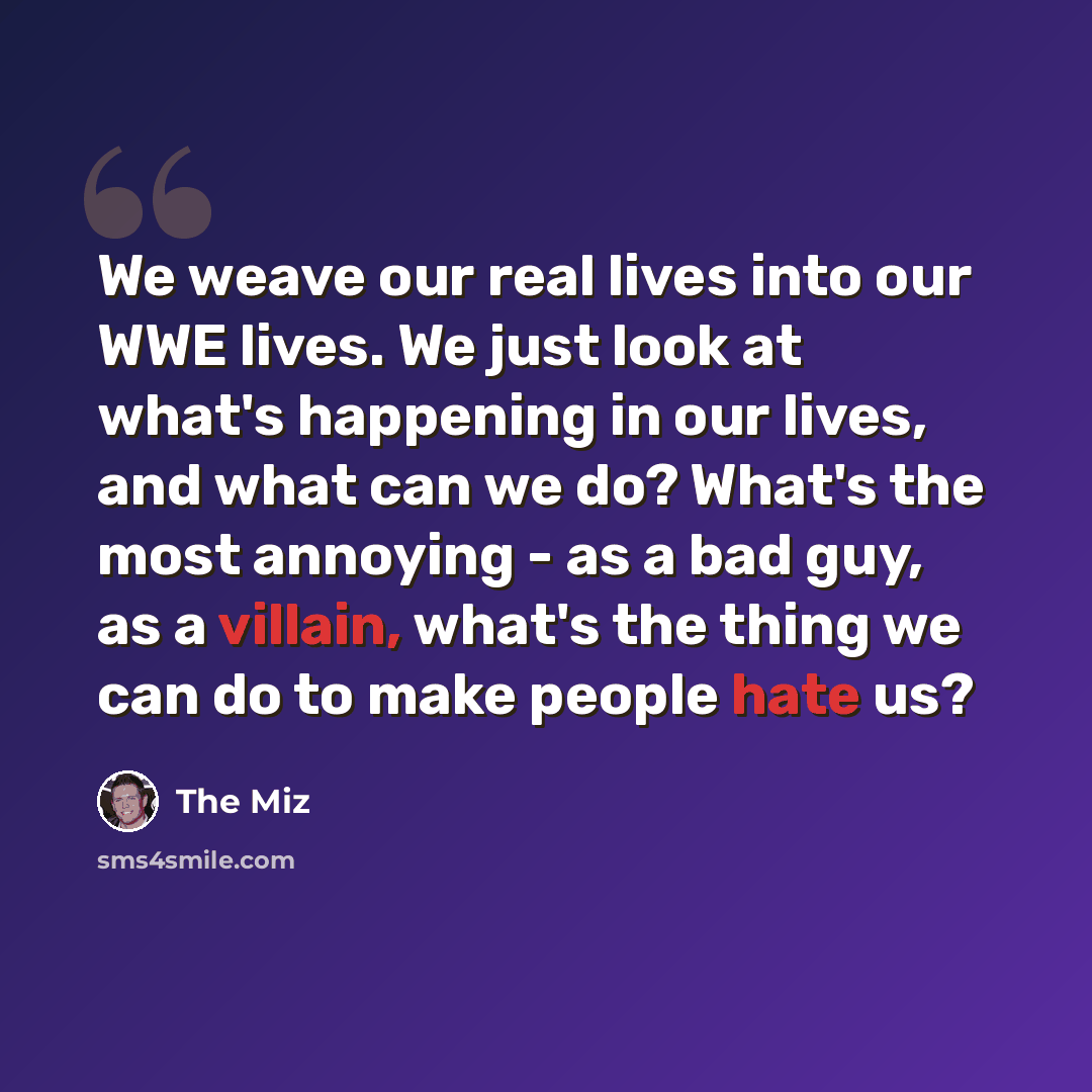 “We weave our real lives into our WWE lives. We just look at what's happening in our lives, and what can we do? What's the most annoying - as a bad guy, as a villain, what's the thing we can do to make people hate us?” quote by The Miz