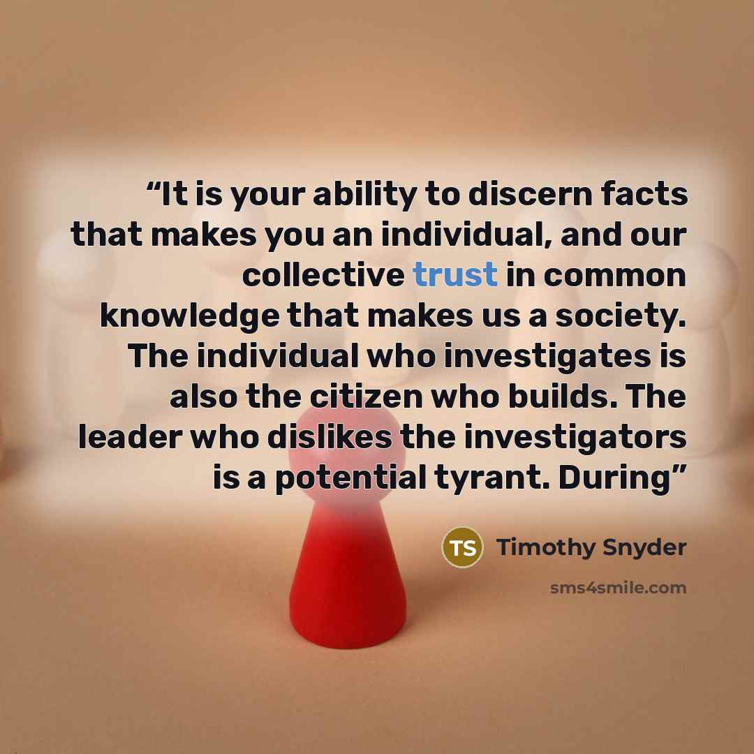 “It is your ability to discern facts that makes you an individual, and our collective trust in common knowledge that makes us a society. The individual who investigates is also the citizen who builds. The leader who dislikes the investigators is a potential tyrant. During” quote by Timothy Snyder