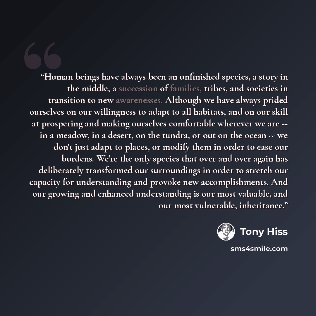 “Human beings have always been an unfinished species, a story in the middle, a succession of families, tribes, and societies in transition to new awarenesses. Although we have always prided ourselves on our willingness to adapt to all habitats, and on our skill at prospering and making ourselves…” quote by Tony Hiss