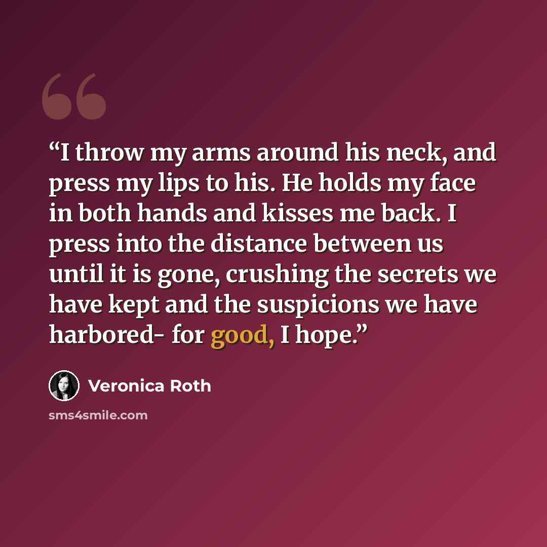 “I throw my arms around his neck, and press my lips to his. He holds my face in both hands and kisses me back. I press into the distance between us until it is gone, crushing the secrets we have kept and the suspicions we have harbored- for good, I hope.” quote by Veronica Roth