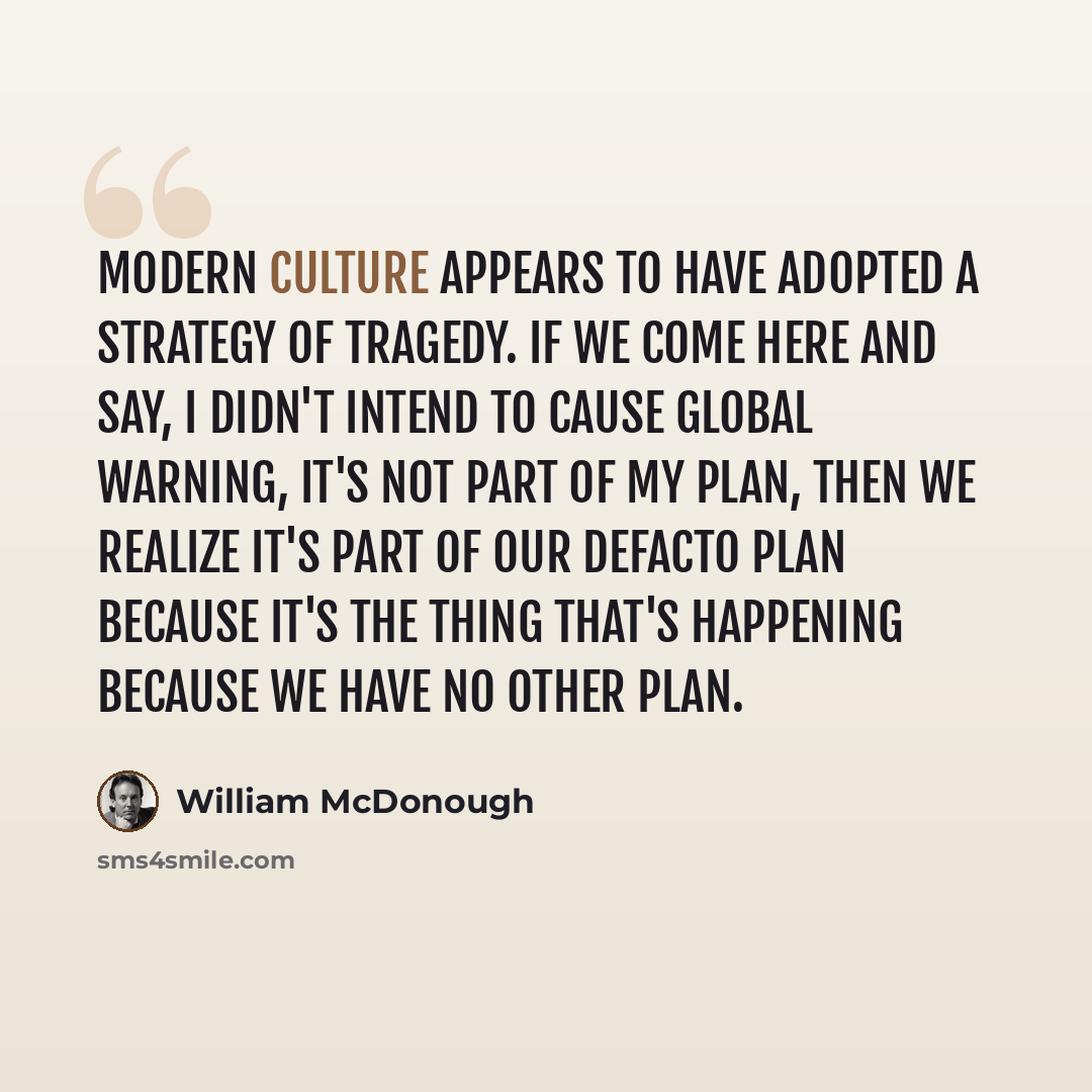 “Modern culture appears to have adopted a strategy of tragedy. If we come here and say, I didn't intend to cause global warning, it's not part of my plan, then we realize it's part of our defacto plan because it's the thing that's happening because we have no other plan.” quote by William McDonough