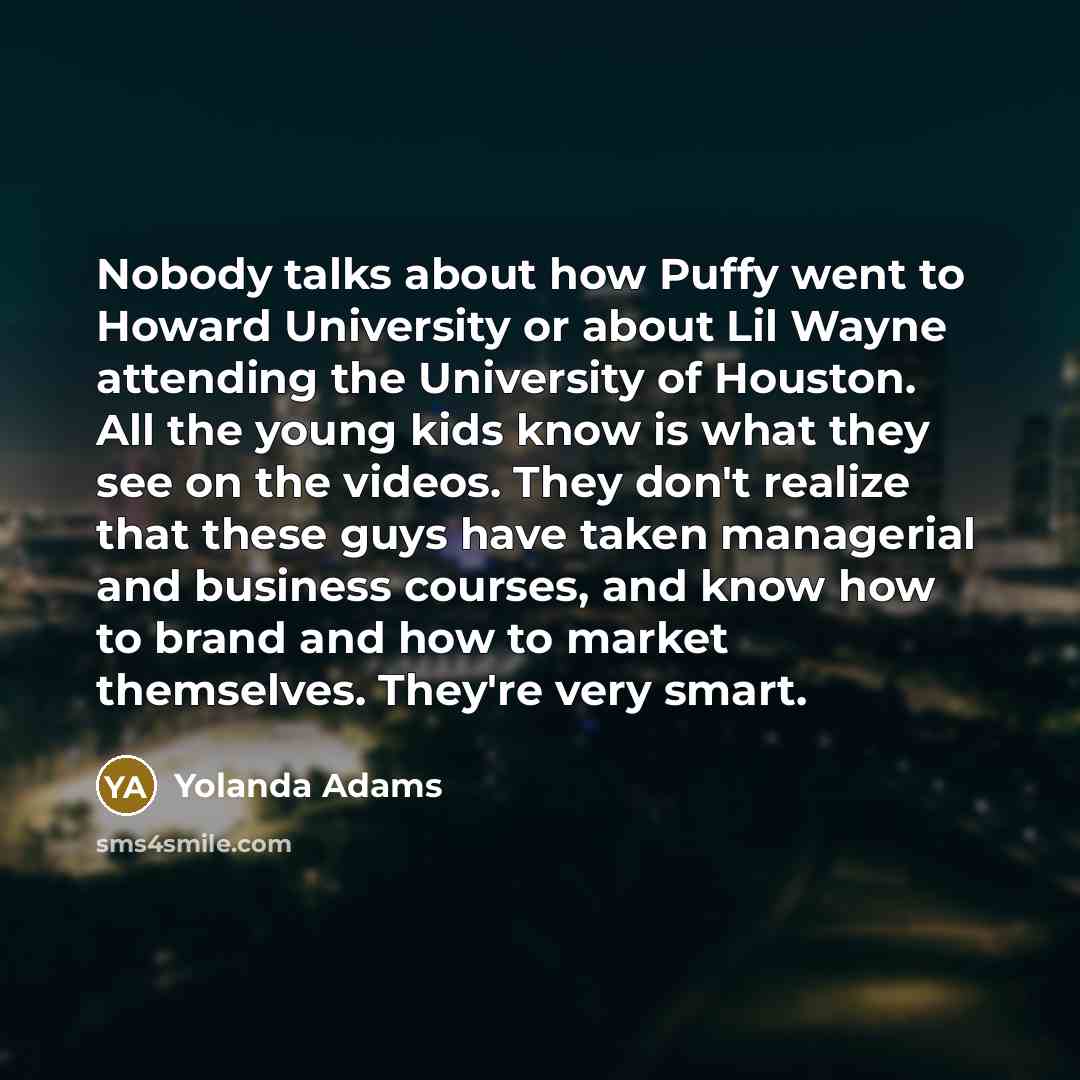 “Nobody talks about how Puffy went to Howard University or about Lil Wayne attending the University of Houston. All the young kids know is what they see on the videos. They don't realize that these guys have taken managerial and business courses, and know how to brand and how to market themselves…” quote by Yolanda Adams