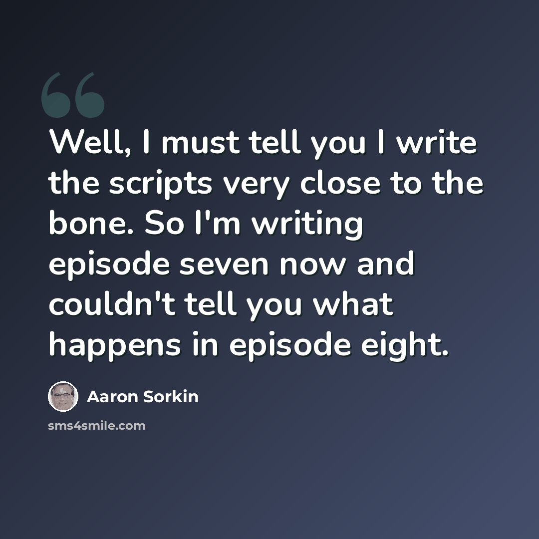 “Well, I must tell you I write the scripts very close to the bone. So I'm writing episode seven now and couldn't tell you what happens in episode eight.” quote by Aaron Sorkin
