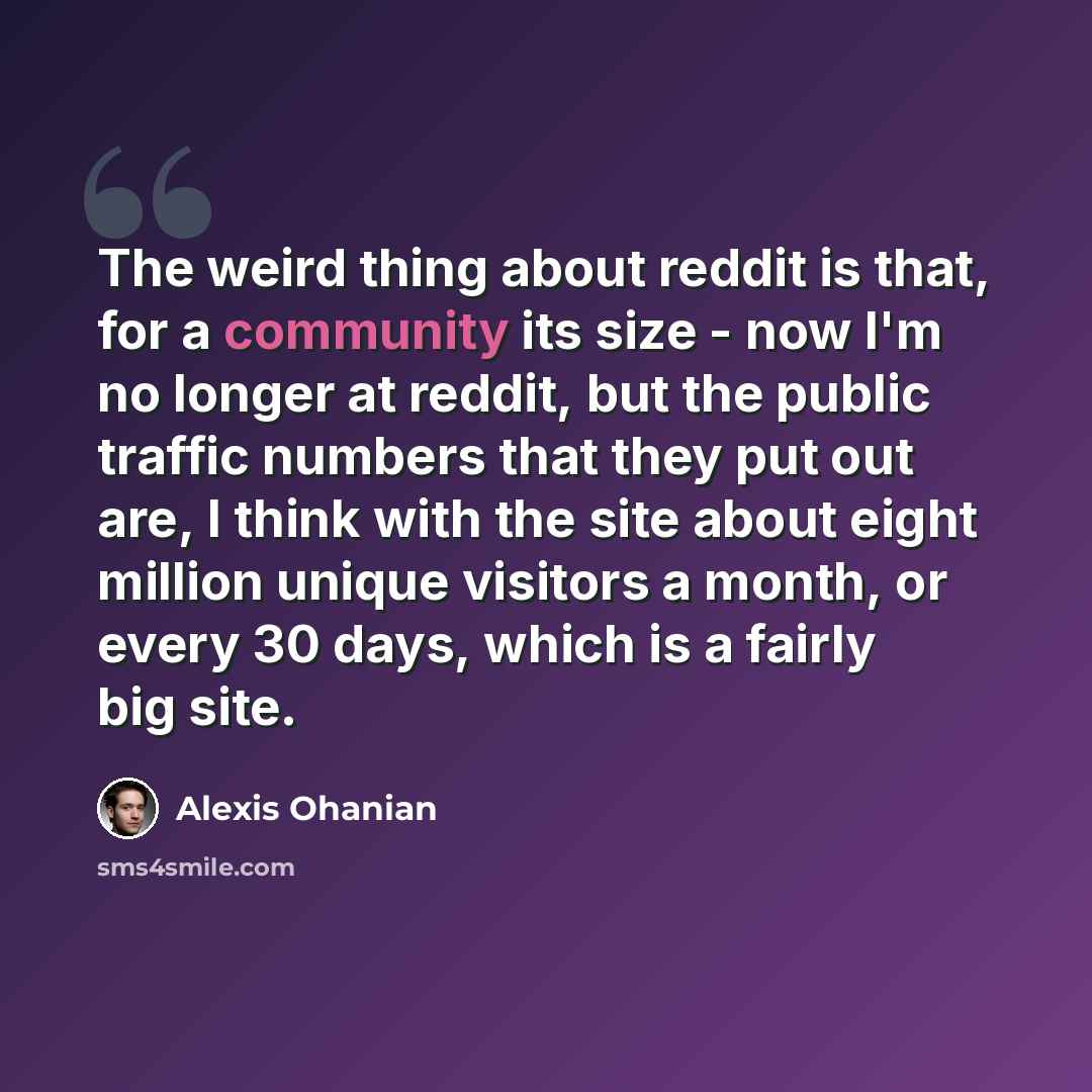 “The weird thing about reddit is that, for a community its size - now I'm no longer at reddit, but the public traffic numbers that they put out are, I think with the site about eight million unique visitors a month, or every 30 days, which is a fairly big site.” quote by Alexis Ohanian