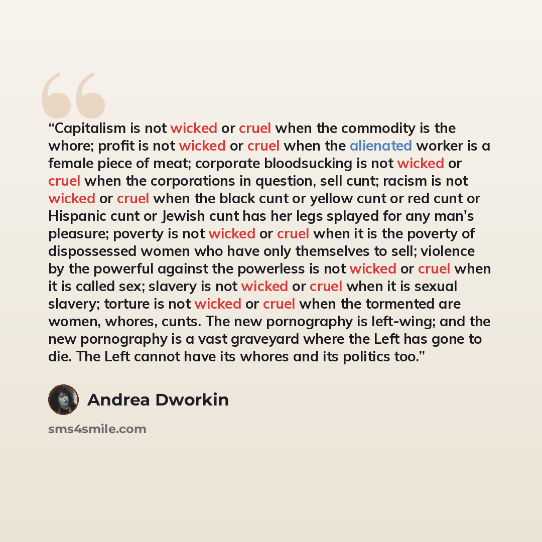 “Capitalism is not wicked or cruel when the commodity is the whore; profit is not wicked or cruel when the alienated worker is a female piece of meat; corporate bloodsucking is not wicked or cruel when the corporations in question, sell cunt; racism is not wicked or cruel when the black cunt or…” quote by Andrea Dworkin