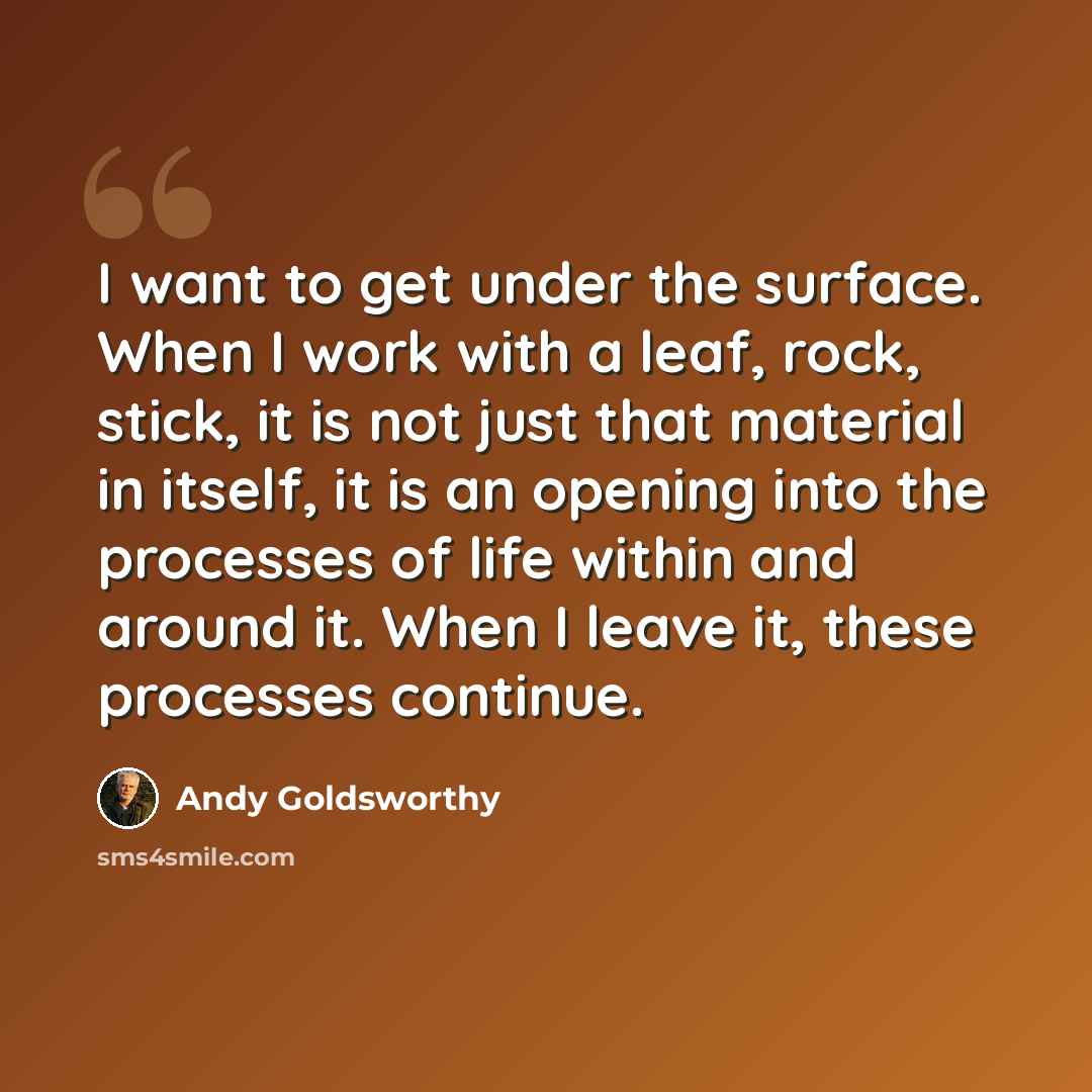 “I want to get under the surface. When I work with a leaf, rock, stick, it is not just that material in itself, it is an opening into the processes of life within and around it. When I leave it, these processes continue.” quote by Andy Goldsworthy
