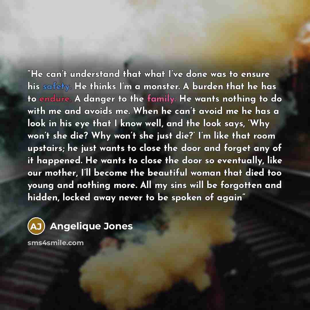 “He can’t understand that what I’ve done was to ensure his safety. He thinks I’m a monster. A burden that he has to endure. A danger to the family. He wants nothing to do with me and avoids me. When he can’t avoid me he has a look in his eye that I know well, and the look says, ‘Why won’t she die?…” quote by Angelique Jones