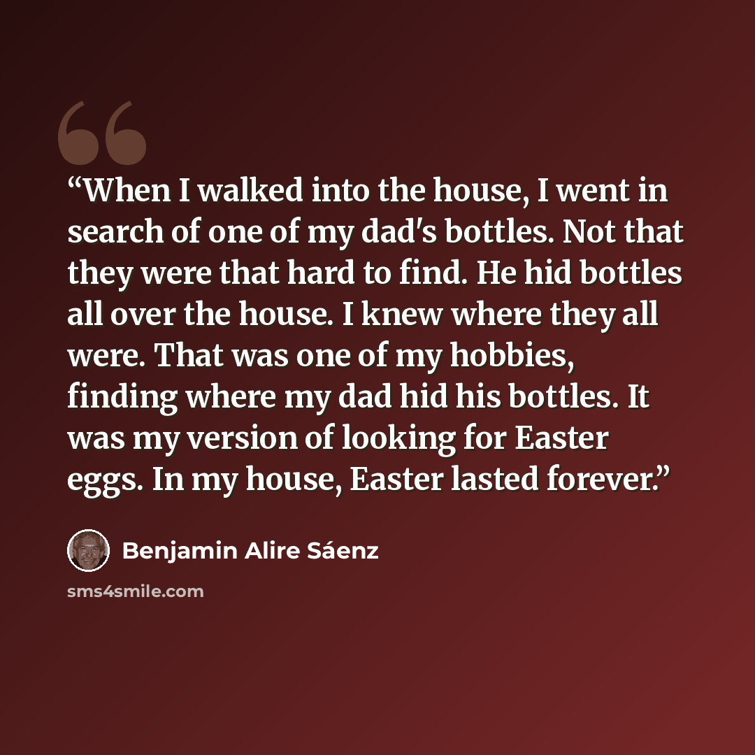 “When I walked into the house, I went in search of one of my dad's bottles. Not that they were that hard to find. He hid bottles all over the house. I knew where they all were. That was one of my hobbies, finding where my dad hid his bottles. It was my version of looking for Easter eggs. In my…” quote by Benjamin Alire Sáenz