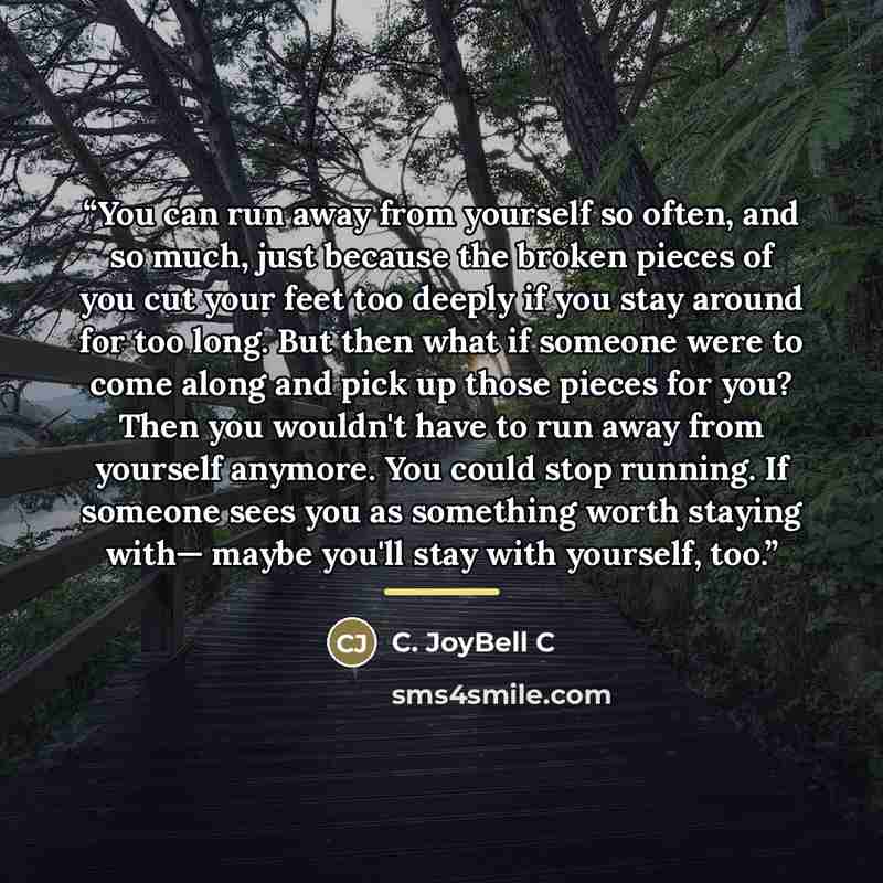 “You can run away from yourself so often, and so much, just because the broken pieces of you cut your feet too deeply if you stay around for too long. But then what if someone were to come along and pick up those pieces for you? Then you wouldn't have to run away from yourself anymore. You could…” quote by C. JoyBell C