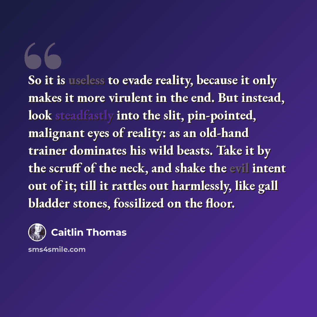 “So it is useless to evade reality, because it only makes it more virulent in the end. But instead, look steadfastly into the slit, pin-pointed, malignant eyes of reality: as an old-hand trainer dominates his wild beasts. Take it by the scruff of the neck, and shake the evil intent out of it; till…” quote by Caitlin Thomas