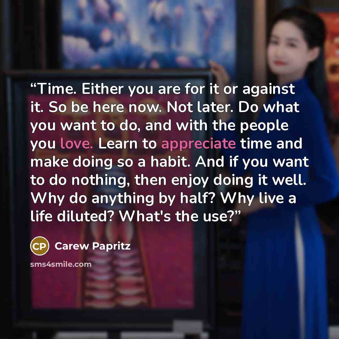 “Time. Either you are for it or against it. So be here now. Not later. Do what you want to do, and with the people you love. Learn to appreciate time and make doing so a habit. And if you want to do nothing, then enjoy doing it well. Why do anything by half? Why live a life diluted? What's the use?” quote by Carew Papritz