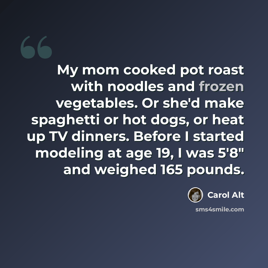 “My mom cooked pot roast with noodles and frozen vegetables. Or she'd make spaghetti or hot dogs, or heat up TV dinners. Before I started modeling at age 19, I was 5'8" and weighed 165 pounds.” quote by Carol Alt