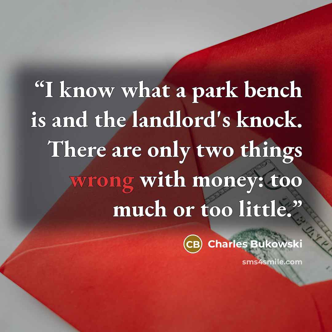 “I know what a park bench is and the landlord's knock. There are only two things wrong with money: too much or too little.” quote by Charles Bukowski