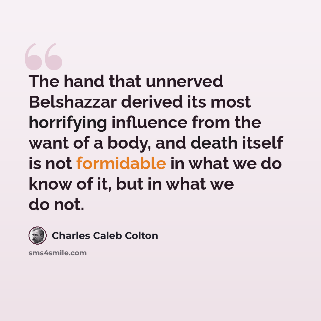 “The hand that unnerved Belshazzar derived its most horrifying influence from the want of a body, and death itself is not formidable in what we do know of it, but in what we do not.” quote by Charles Caleb Colton