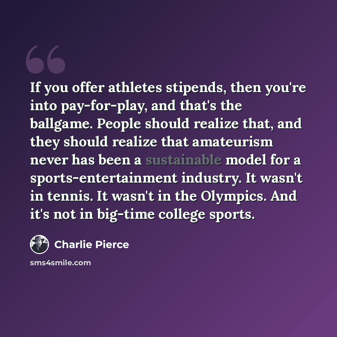 “If you offer athletes stipends, then you're into pay-for-play, and that's the ballgame. People should realize that, and they should realize that amateurism never has been a sustainable model for a sports-entertainment industry. It wasn't in tennis. It wasn't in the Olympics. And it's not in…” quote by Charlie Pierce