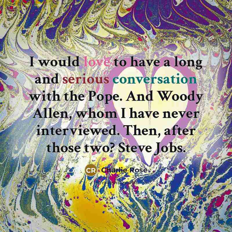 “I would love to have a long and serious conversation with the Pope. And Woody Allen, whom I have never interviewed. Then, after those two? Steve Jobs.” quote by Charlie Rose
