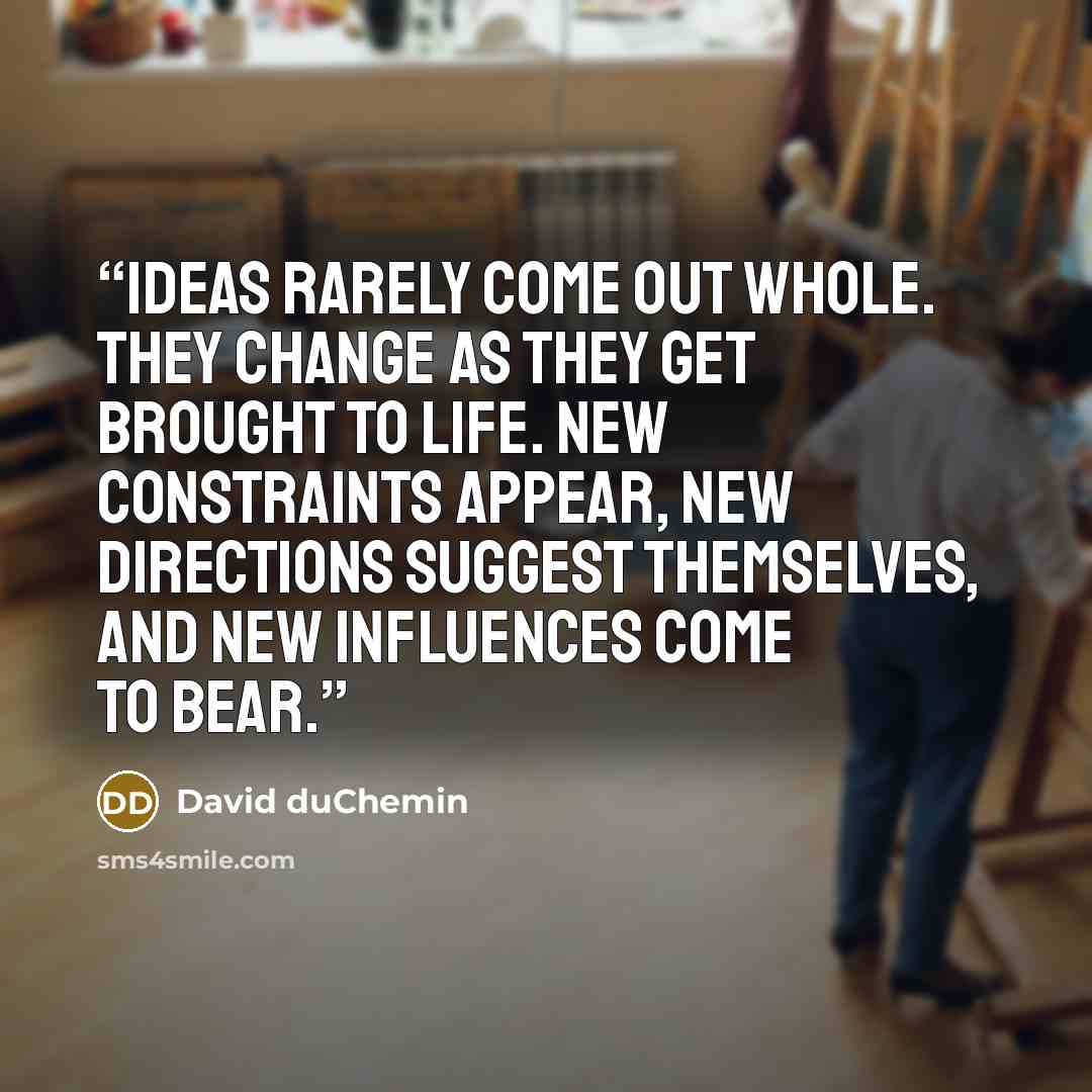 “Ideas rarely come out whole. They change as they get brought to life. New constraints appear, new directions suggest themselves, and new influences come to bear.” quote by David duChemin