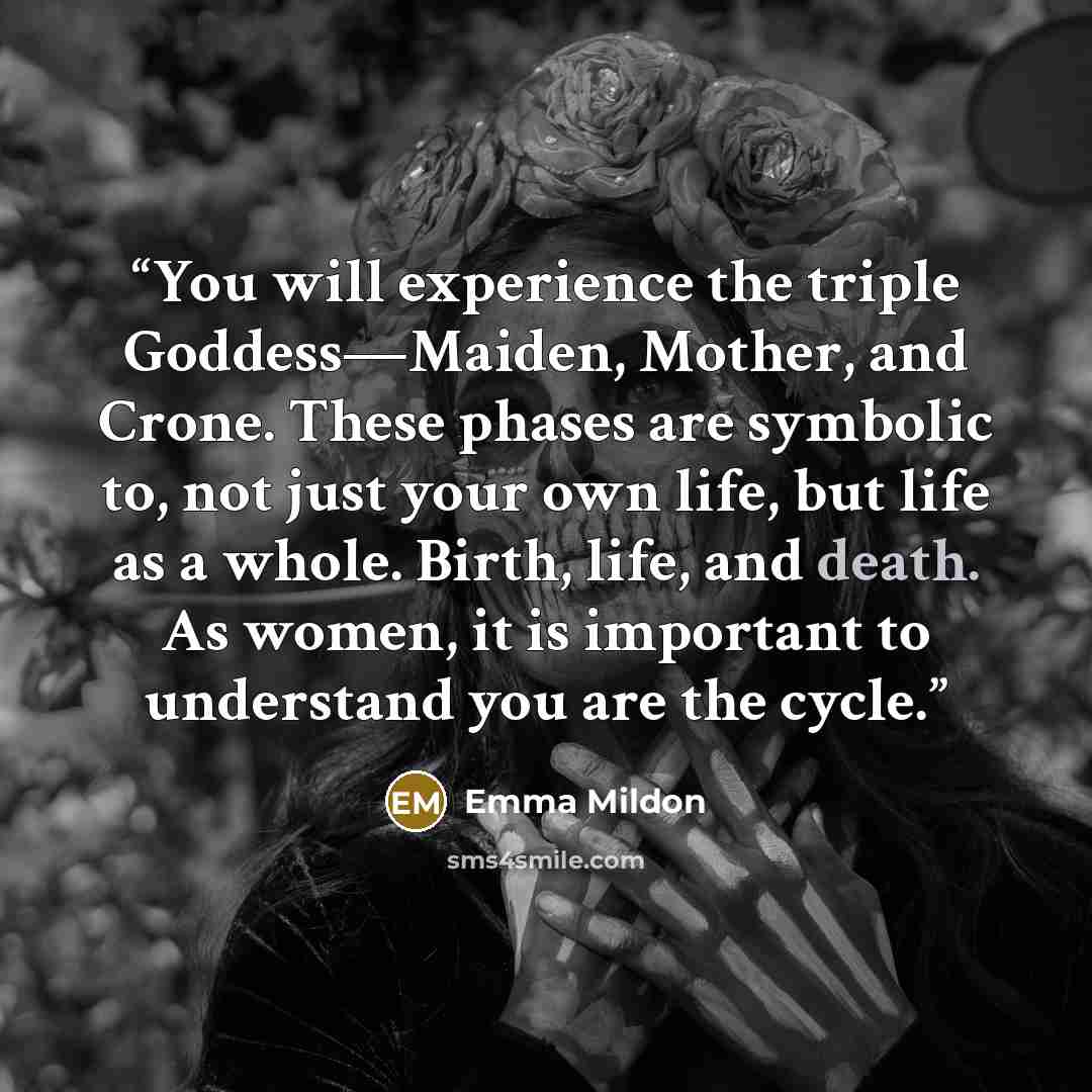 “You will experience the triple Goddess—Maiden, Mother, and Crone. These phases are symbolic to, not just your own life, but life as a whole. Birth, life, and death. As women, it is important to understand you are the cycle.” quote by Emma Mildon