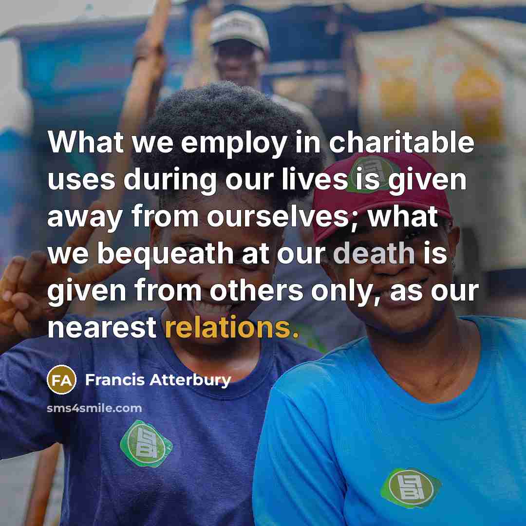 “What we employ in charitable uses during our lives is given away from ourselves; what we bequeath at our death is given from others only, as our nearest relations.” quote by Francis Atterbury