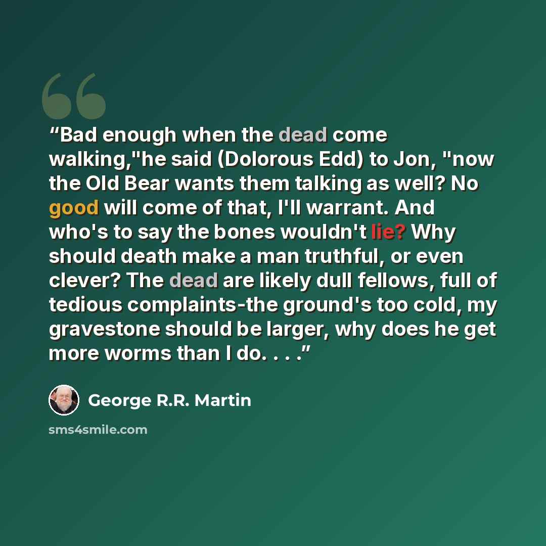 “Bad enough when the dead come walking,"he said (Dolorous Edd) to Jon, "now the Old Bear wants them talking as well? No good will come of that, I'll warrant. And who's to say the bones wouldn't lie? Why should death make a man truthful, or even clever? The dead are likely dull fellows, full of…” quote by George R.R. Martin