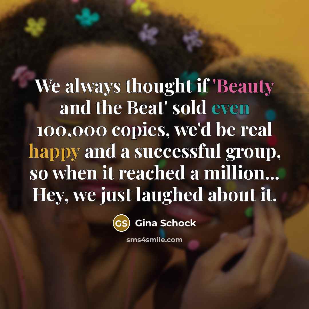 “We always thought if 'Beauty and the Beat' sold even 100,000 copies, we'd be real happy and a successful group, so when it reached a million... Hey, we just laughed about it.” quote by Gina Schock