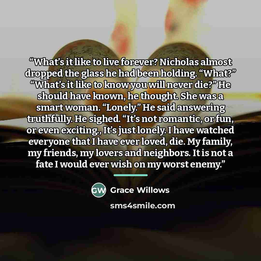 “What’s it like to live forever? Nicholas almost dropped the glass he had been holding. “What?” “What’s it like to know you will never die?” He should have known, he thought. She was a smart woman. “Lonely.” He said answering truthfully. He sighed. “It’s not romantic, or fun, or even exciting…” quote by Grace Willows