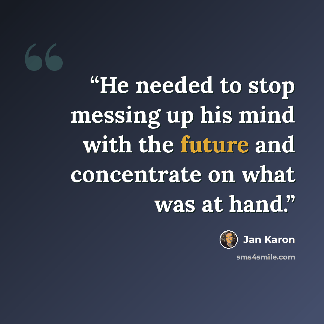 “He needed to stop messing up his mind with the future and concentrate on what was at hand.” quote by Jan Karon