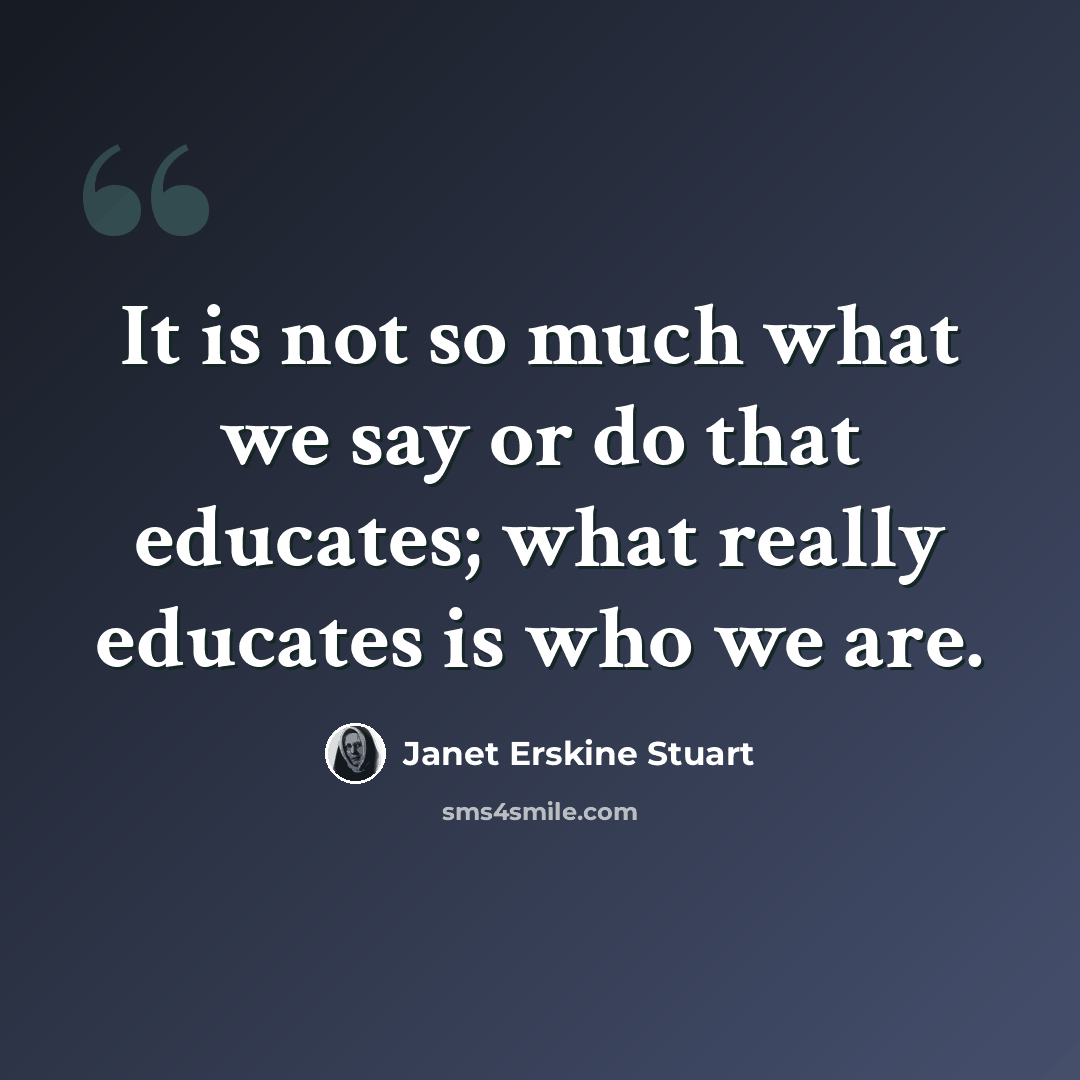 “It is not so much what we say or do that educates; what really educates is who we are.” quote by Janet Erskine Stuart