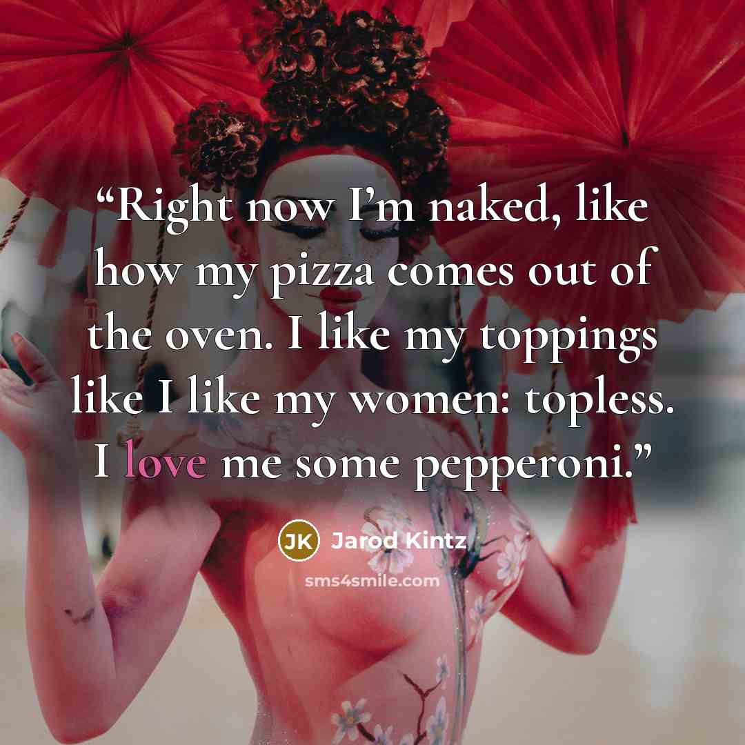 “Right now I’m naked, like how my pizza comes out of the oven. I like my toppings like I like my women: topless. I love me some pepperoni.” quote by Jarod Kintz