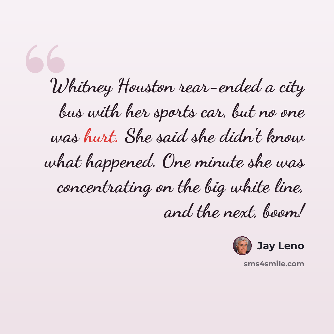 “Whitney Houston rear-ended a city bus with her sports car, but no one was hurt. She said she didn't know what happened. One minute she was concentrating on the big white line, and the next, boom!” quote by Jay Leno