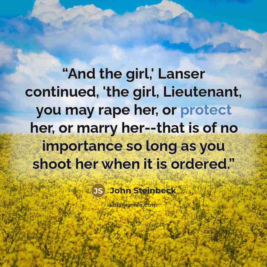 “And the girl,' Lanser continued, 'the girl, Lieutenant, you may rape her, or protect her, or marry her--that is of no importance so long as you shoot her when it is ordered.” quote by John Steinbeck