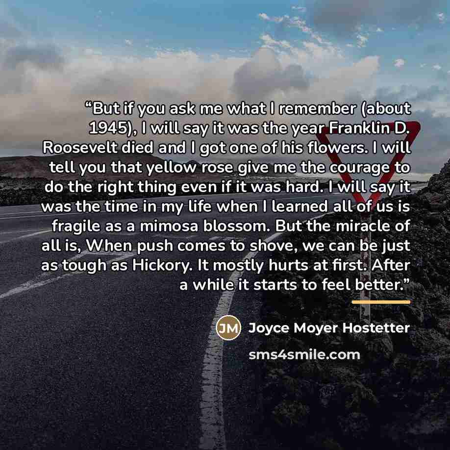 “But if you ask me what I remember (about 1945), I will say it was the year Franklin D. Roosevelt died and I got one of his flowers. I will tell you that yellow rose give me the courage to do the right thing even if it was hard. I will say it was the time in my life when I learned all of us is…” quote by Joyce Moyer Hostetter