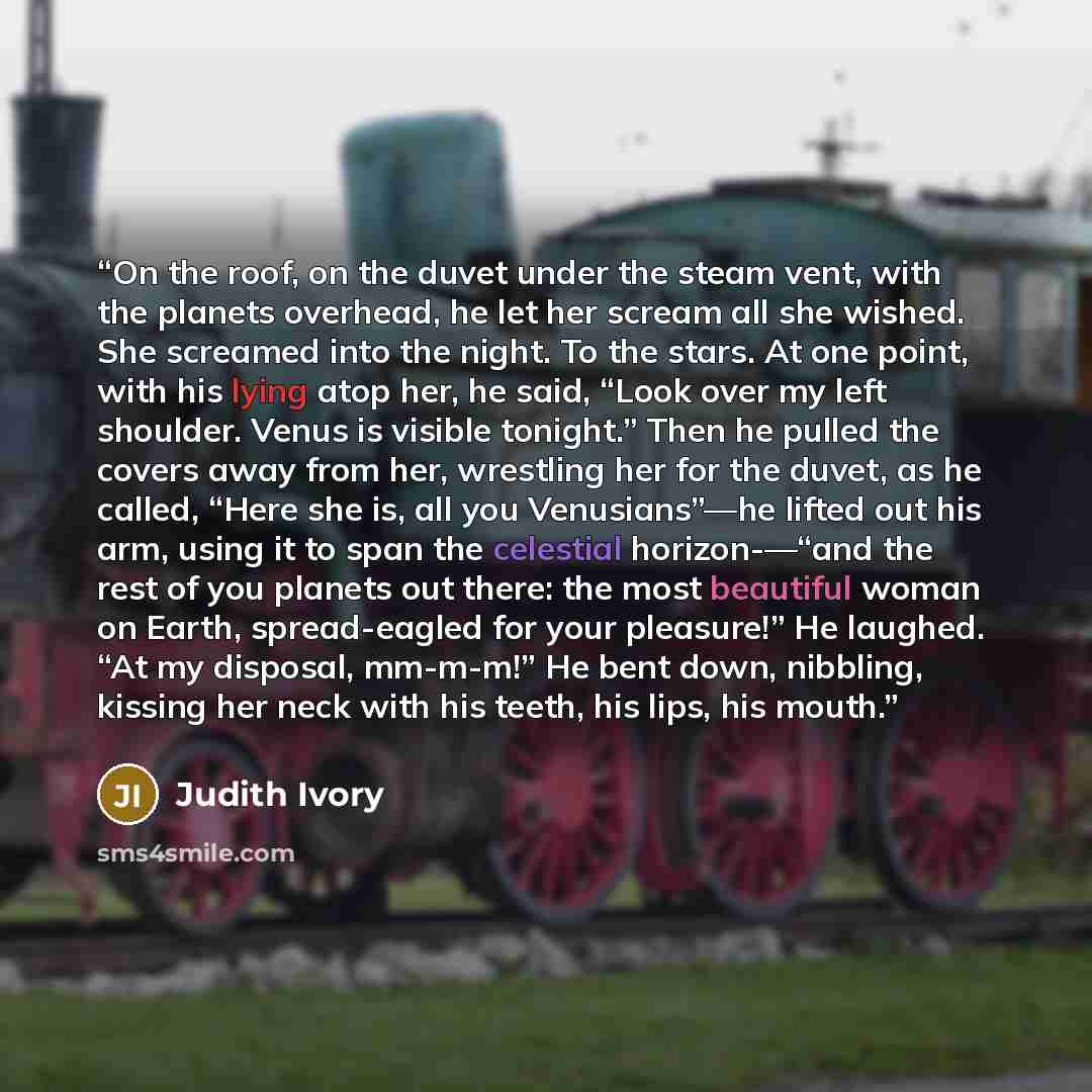 “On the roof, on the duvet under the steam vent, with the planets overhead, he let her scream all she wished. She screamed into the night. To the stars. At one point, with his lying atop her, he said, “Look over my left shoulder. Venus is visible tonight.” Then he pulled the covers away from her…” quote by Judith Ivory