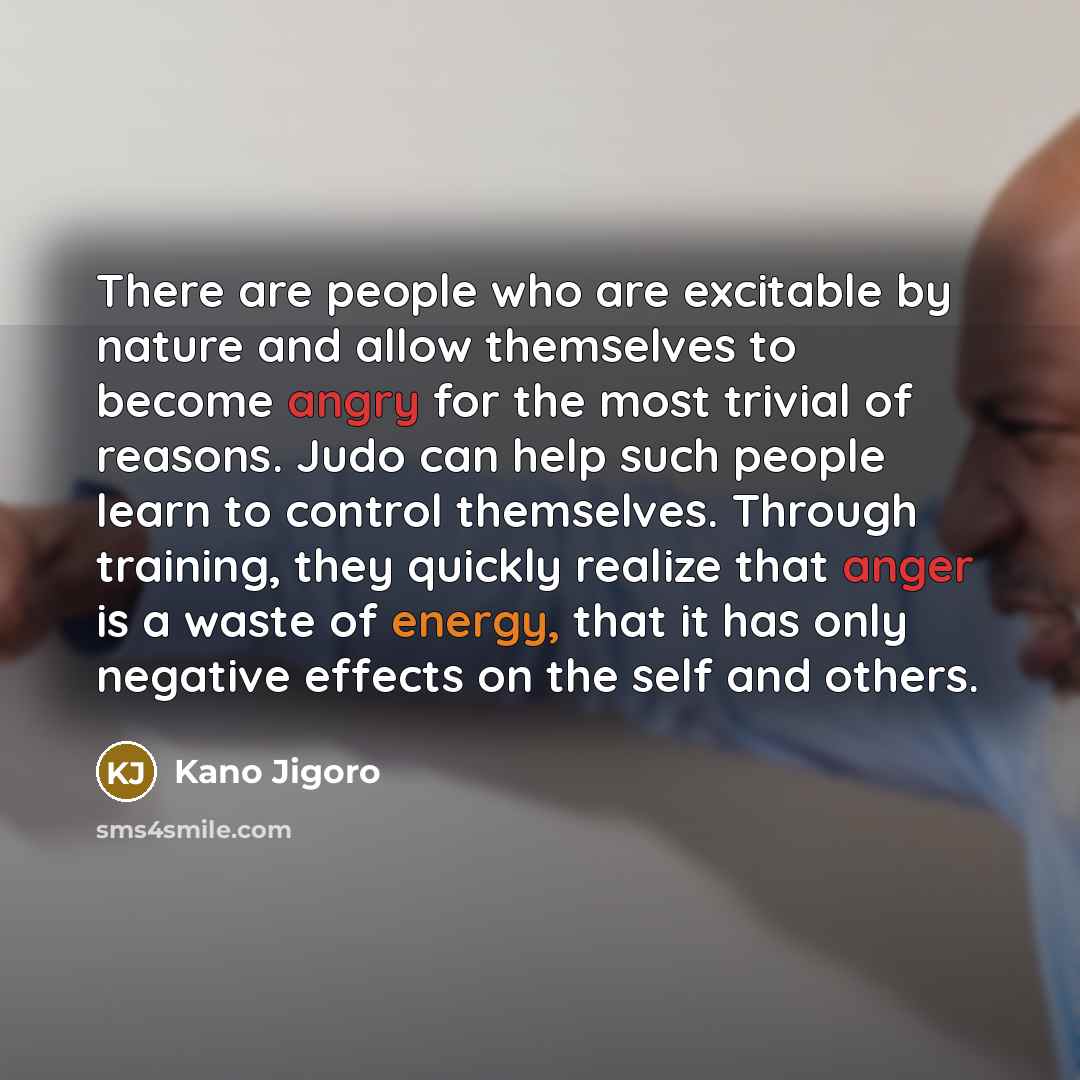 “There are people who are excitable by nature and allow themselves to become angry for the most trivial of reasons. Judo can help such people learn to control themselves. Through training, they quickly realize that anger is a waste of energy, that it has only negative effects on the self and others.” quote by Kano Jigoro
