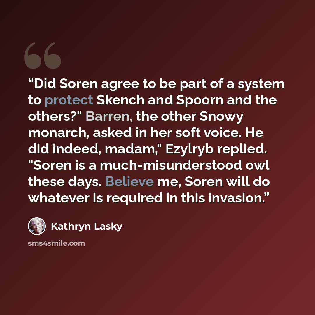 “Did Soren agree to be part of a system to protect Skench and Spoorn and the others?" Barren, the other Snowy monarch, asked in her soft voice. He did indeed, madam," Ezylryb replied. "Soren is a much-misunderstood owl these days. Believe me, Soren will do whatever is required in this invasion.” quote by Kathryn Lasky