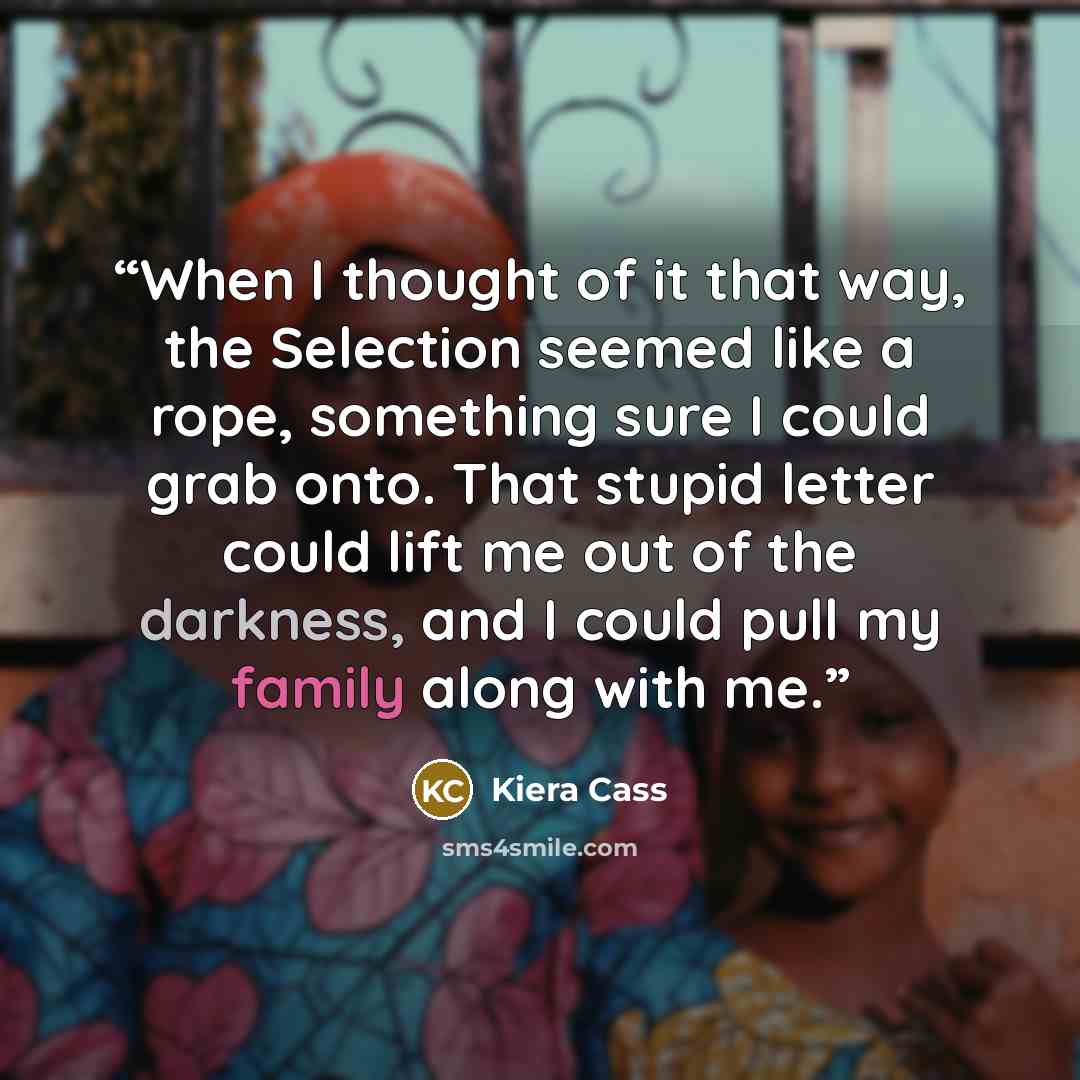 “When I thought of it that way, the Selection seemed like a rope, something sure I could grab onto. That stupid letter could lift me out of the darkness, and I could pull my family along with me.” quote by Kiera Cass