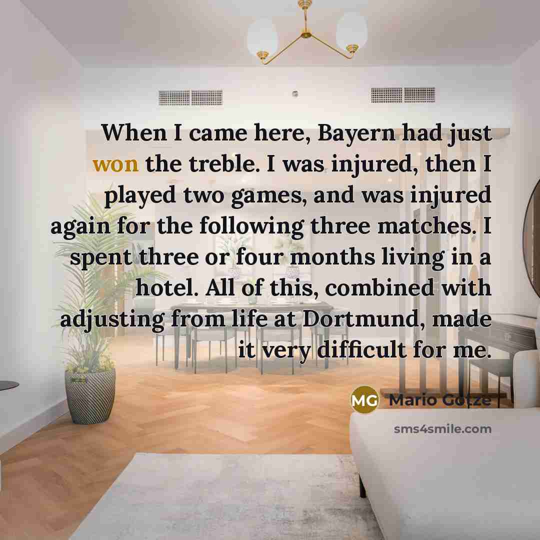 “When I came here, Bayern had just won the treble. I was injured, then I played two games, and was injured again for the following three matches. I spent three or four months living in a hotel. All of this, combined with adjusting from life at Dortmund, made it very difficult for me.” quote by Mario Gotze