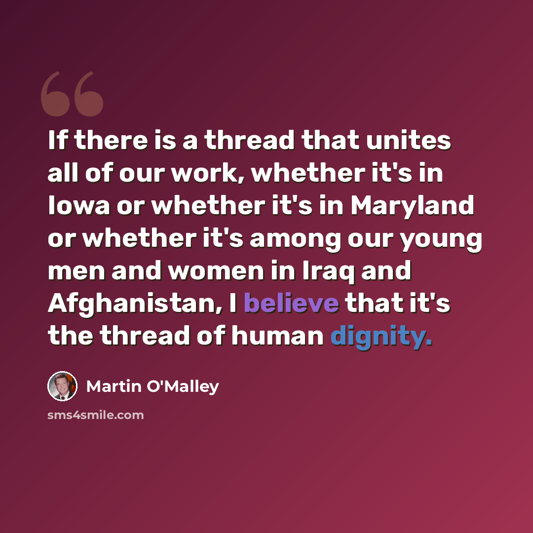 “If there is a thread that unites all of our work, whether it's in Iowa or whether it's in Maryland or whether it's among our young men and women in Iraq and Afghanistan, I believe that it's the thread of human dignity.” quote by Martin O'Malley