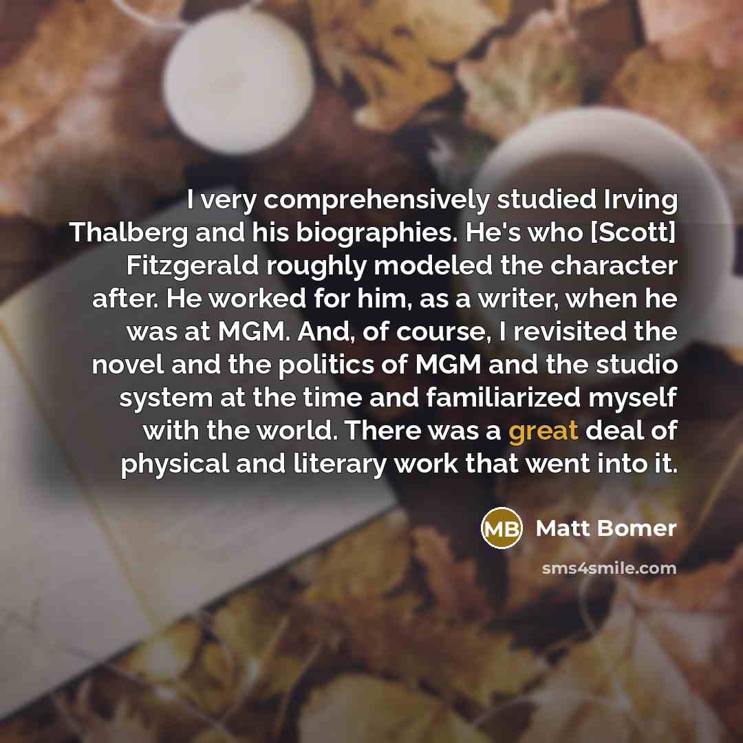 “I very comprehensively studied Irving Thalberg and his biographies. He's who [Scott] Fitzgerald roughly modeled the character after. He worked for him, as a writer, when he was at MGM. And, of course, I revisited the novel and the politics of MGM and the studio system at the time and familiarized…” quote by Matt Bomer